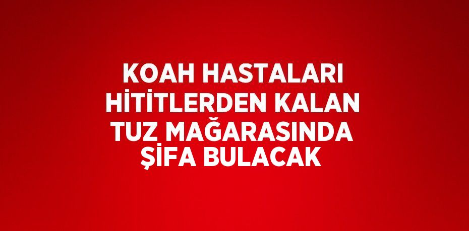 KOAH HASTALARI HİTİTLERDEN KALAN TUZ MAĞARASINDA ŞİFA BULACAK