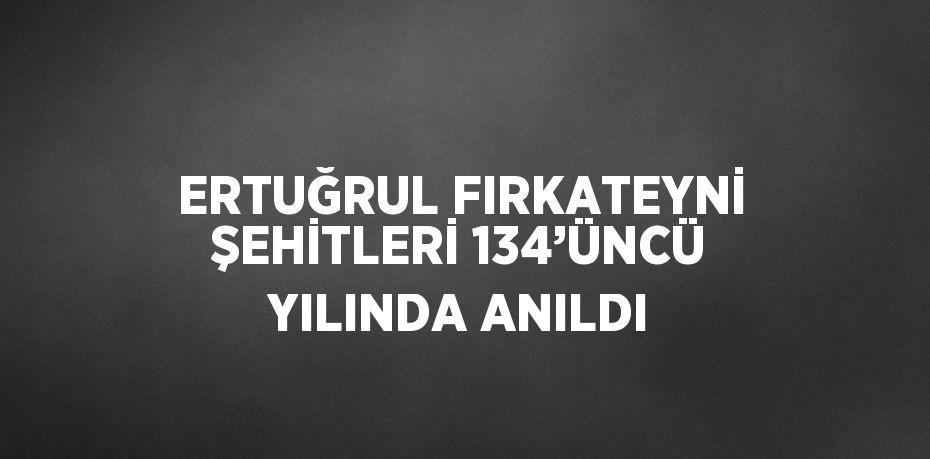 ERTUĞRUL FIRKATEYNİ ŞEHİTLERİ 134’ÜNCÜ YILINDA ANILDI