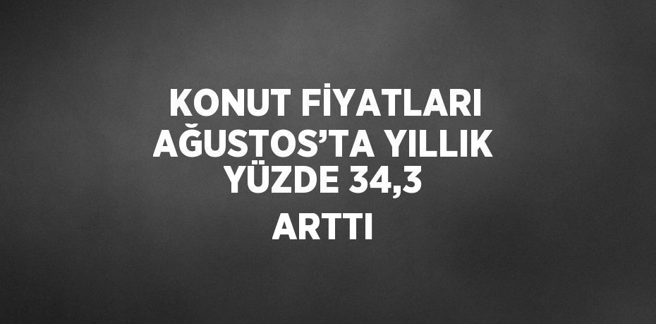 KONUT FİYATLARI AĞUSTOS’TA YILLIK YÜZDE 34,3 ARTTI