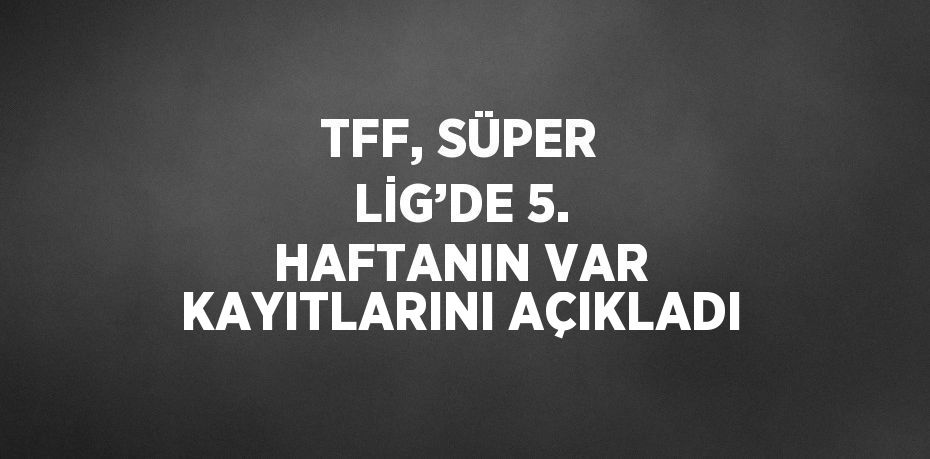 TFF, SÜPER LİG’DE 5. HAFTANIN VAR KAYITLARINI AÇIKLADI