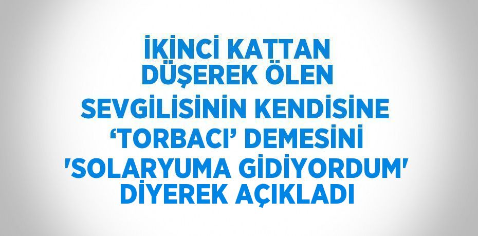 İKİNCİ KATTAN DÜŞEREK ÖLEN SEVGİLİSİNİN KENDİSİNE ‘TORBACI’ DEMESİNİ 'SOLARYUMA GİDİYORDUM' DİYEREK AÇIKLADI