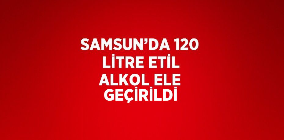 SAMSUN’DA 120 LİTRE ETİL ALKOL ELE GEÇİRİLDİ