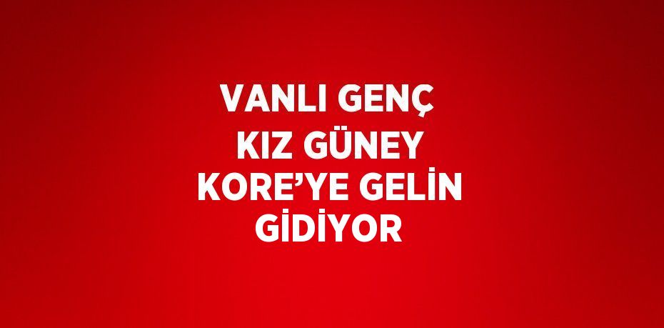 VANLI GENÇ KIZ GÜNEY KORE’YE GELİN GİDİYOR