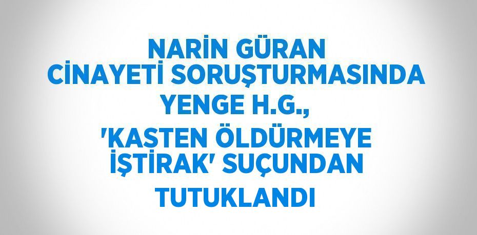 NARİN GÜRAN CİNAYETİ SORUŞTURMASINDA YENGE H.G., 'KASTEN ÖLDÜRMEYE İŞTİRAK' SUÇUNDAN TUTUKLANDI