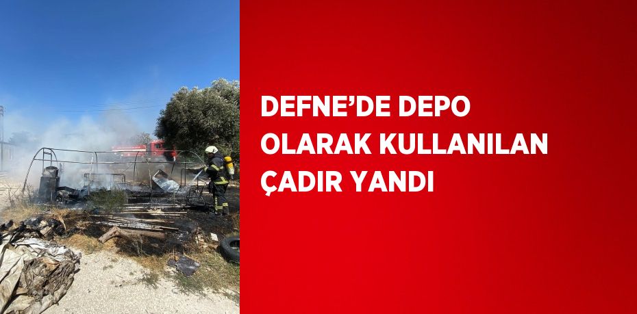 DEFNE’DE DEPO OLARAK KULLANILAN ÇADIR YANDI