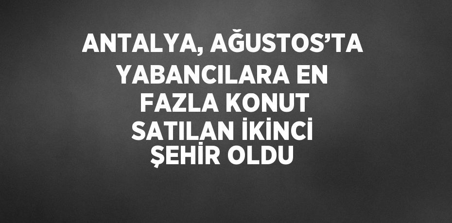 ANTALYA, AĞUSTOS’TA YABANCILARA EN FAZLA KONUT SATILAN İKİNCİ ŞEHİR OLDU