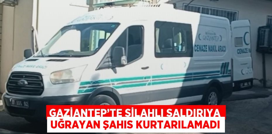 GAZİANTEP’TE SİLAHLI SALDIRIYA UĞRAYAN ŞAHIS KURTARILAMADI