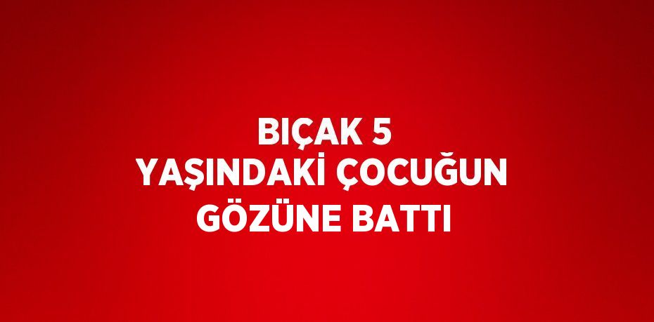 BIÇAK 5 YAŞINDAKİ ÇOCUĞUN GÖZÜNE BATTI