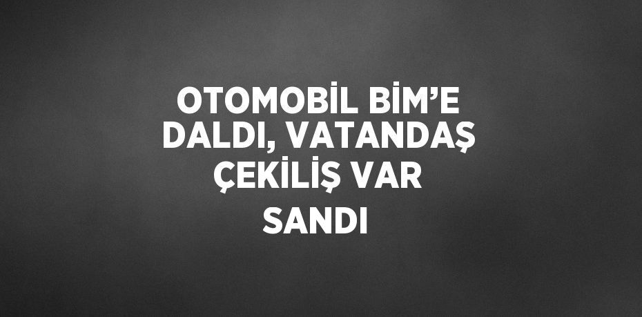 OTOMOBİL BİM’E DALDI, VATANDAŞ ÇEKİLİŞ VAR SANDI