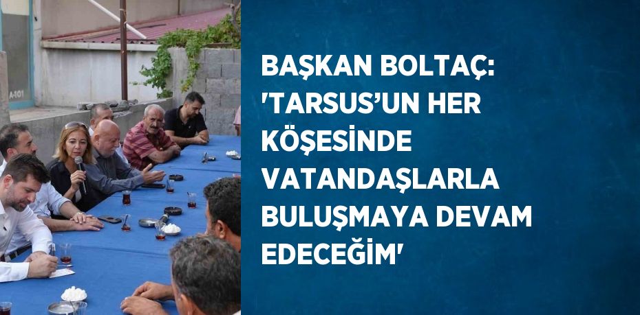 BAŞKAN BOLTAÇ: 'TARSUS’UN HER KÖŞESİNDE VATANDAŞLARLA BULUŞMAYA DEVAM EDECEĞİM'