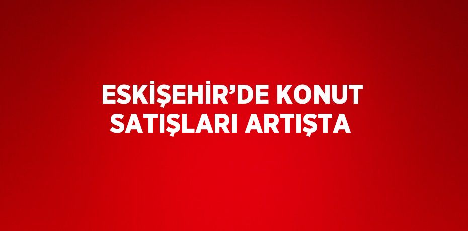 ESKİŞEHİR’DE KONUT SATIŞLARI ARTIŞTA