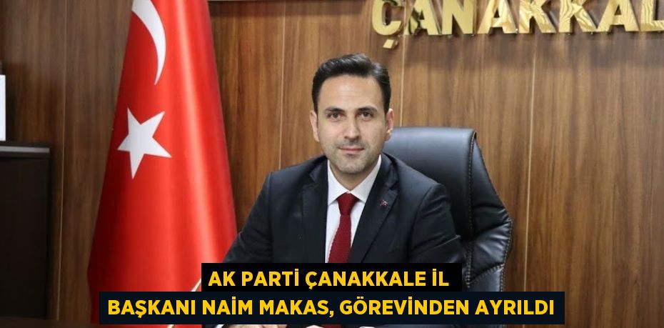 AK PARTİ ÇANAKKALE İL BAŞKANI NAİM MAKAS, GÖREVİNDEN AYRILDI