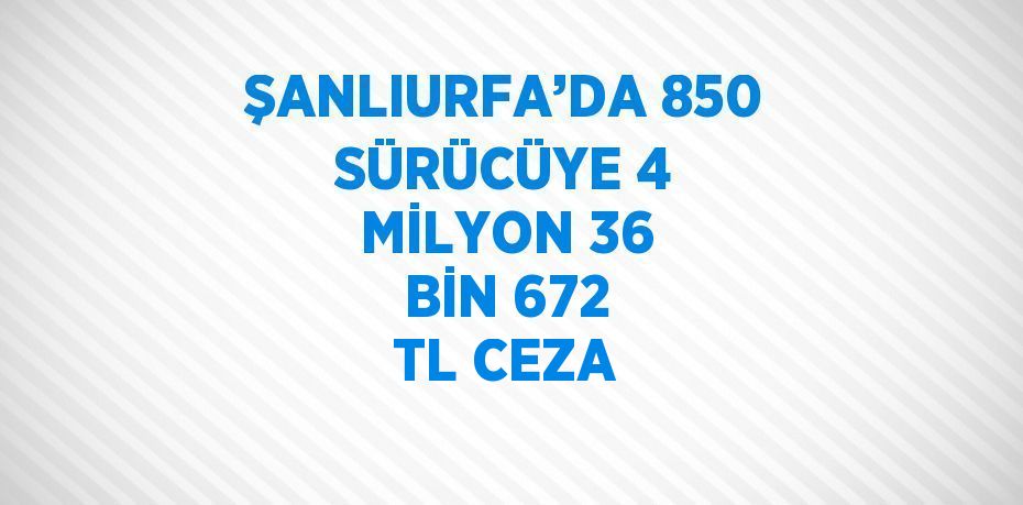 ŞANLIURFA’DA 850 SÜRÜCÜYE 4 MİLYON 36 BİN 672 TL CEZA