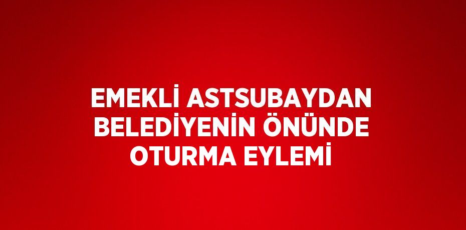 EMEKLİ ASTSUBAYDAN BELEDİYENİN ÖNÜNDE OTURMA EYLEMİ