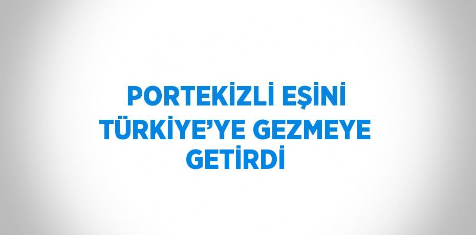 PORTEKİZLİ EŞİNİ TÜRKİYE’YE GEZMEYE GETİRDİ