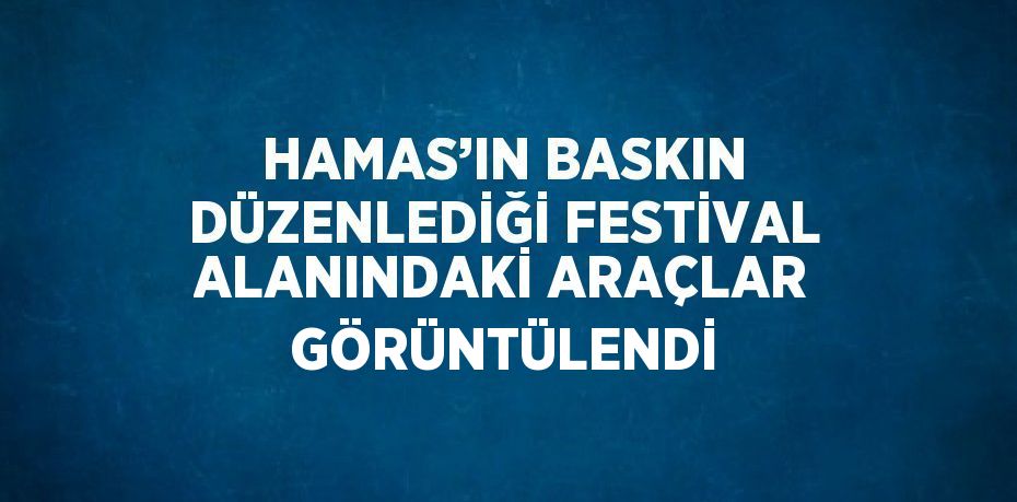 HAMAS’IN BASKIN DÜZENLEDİĞİ FESTİVAL ALANINDAKİ ARAÇLAR GÖRÜNTÜLENDİ