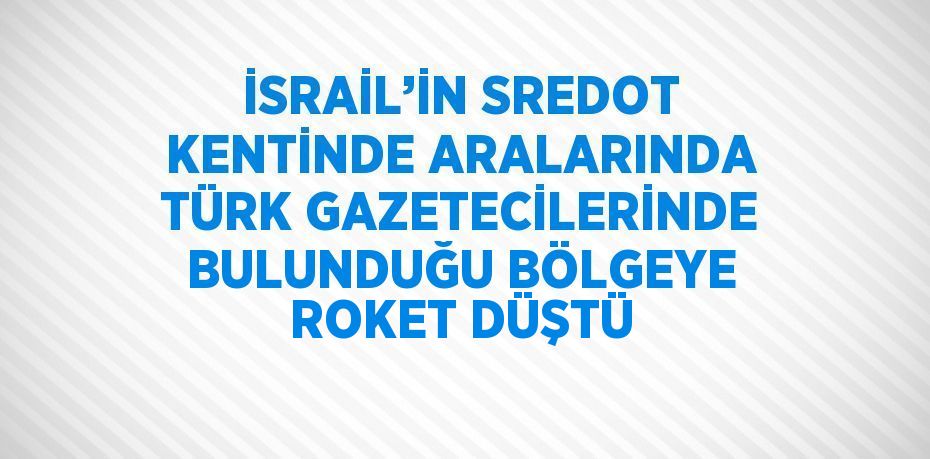 İSRAİL’İN SREDOT KENTİNDE ARALARINDA TÜRK GAZETECİLERİNDE BULUNDUĞU BÖLGEYE ROKET DÜŞTÜ