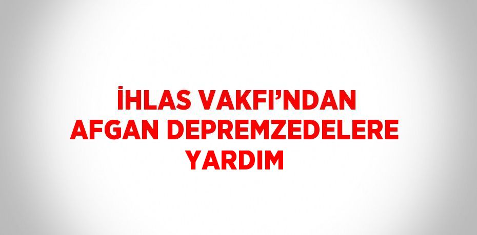 İHLAS VAKFI’NDAN AFGAN DEPREMZEDELERE YARDIM