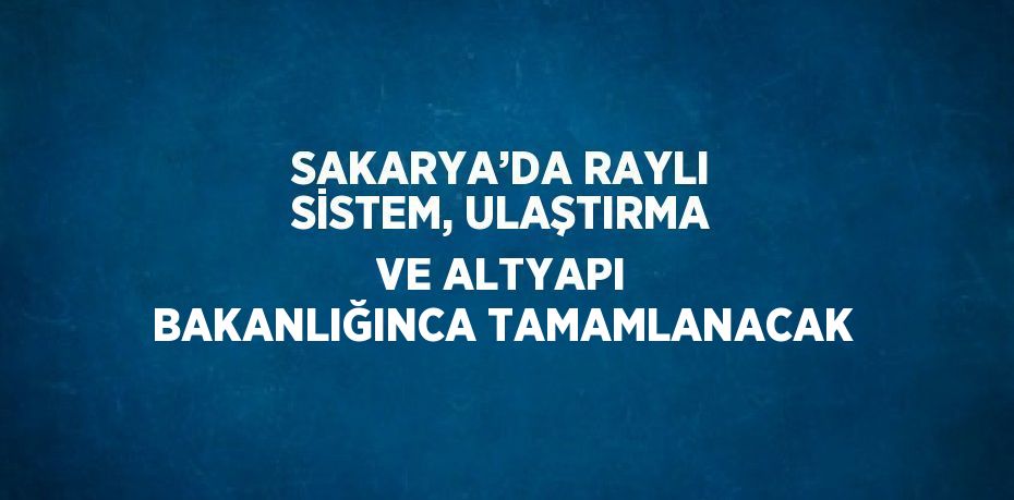 SAKARYA’DA RAYLI SİSTEM, ULAŞTIRMA VE ALTYAPI BAKANLIĞINCA TAMAMLANACAK