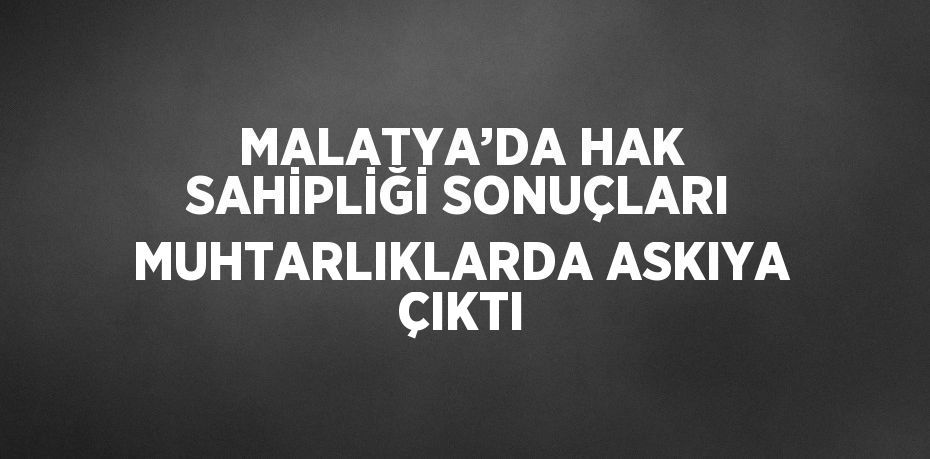 MALATYA’DA HAK SAHİPLİĞİ SONUÇLARI MUHTARLIKLARDA ASKIYA ÇIKTI