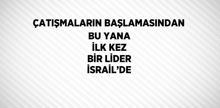 ÇATIŞMALARIN BAŞLAMASINDAN BU YANA İLK KEZ BİR LİDER İSRAİL’DE