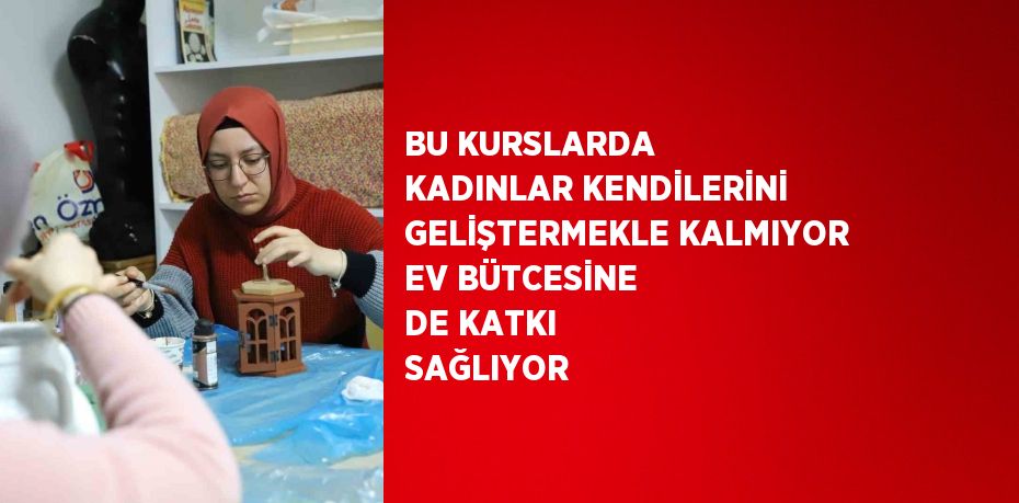 BU KURSLARDA KADINLAR KENDİLERİNİ GELİŞTERMEKLE KALMIYOR EV BÜTCESİNE DE KATKI SAĞLIYOR