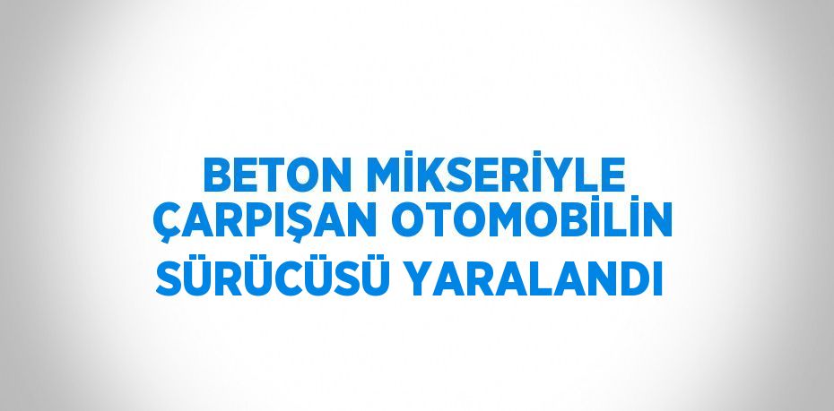 BETON MİKSERİYLE ÇARPIŞAN OTOMOBİLİN SÜRÜCÜSÜ YARALANDI