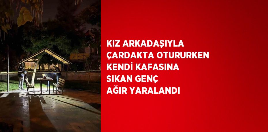 KIZ ARKADAŞIYLA ÇARDAKTA OTURURKEN KENDİ KAFASINA SIKAN GENÇ AĞIR YARALANDI