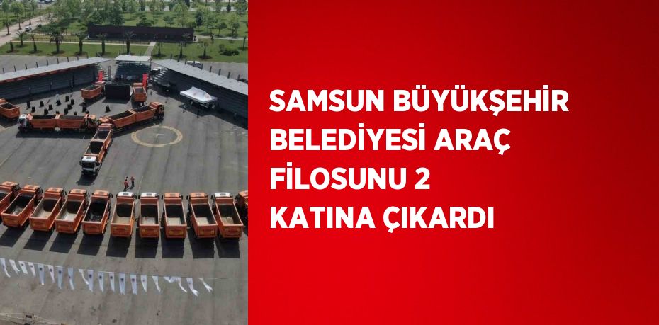 SAMSUN BÜYÜKŞEHİR BELEDİYESİ ARAÇ FİLOSUNU 2 KATINA ÇIKARDI