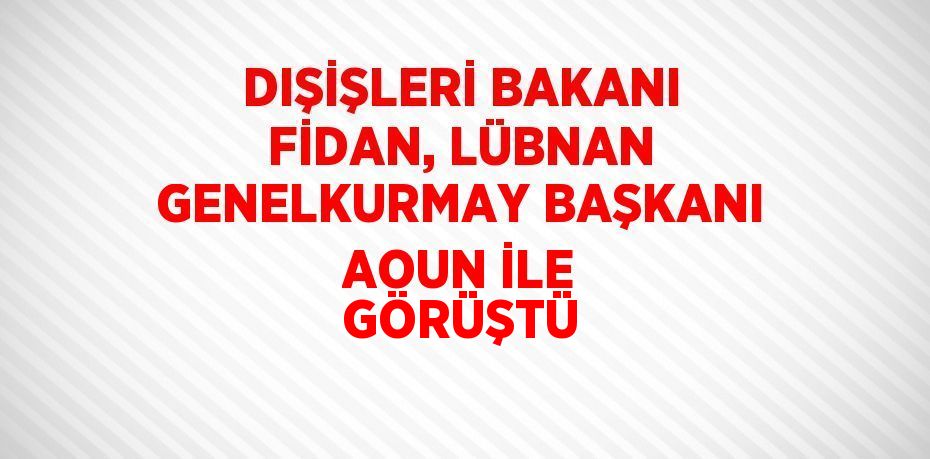 DIŞİŞLERİ BAKANI FİDAN, LÜBNAN GENELKURMAY BAŞKANI AOUN İLE GÖRÜŞTÜ