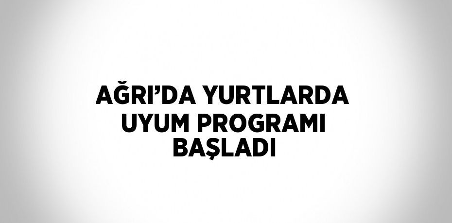 AĞRI’DA YURTLARDA UYUM PROGRAMI BAŞLADI