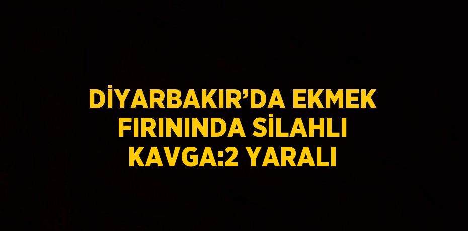 DİYARBAKIR’DA EKMEK FIRININDA SİLAHLI KAVGA:2 YARALI