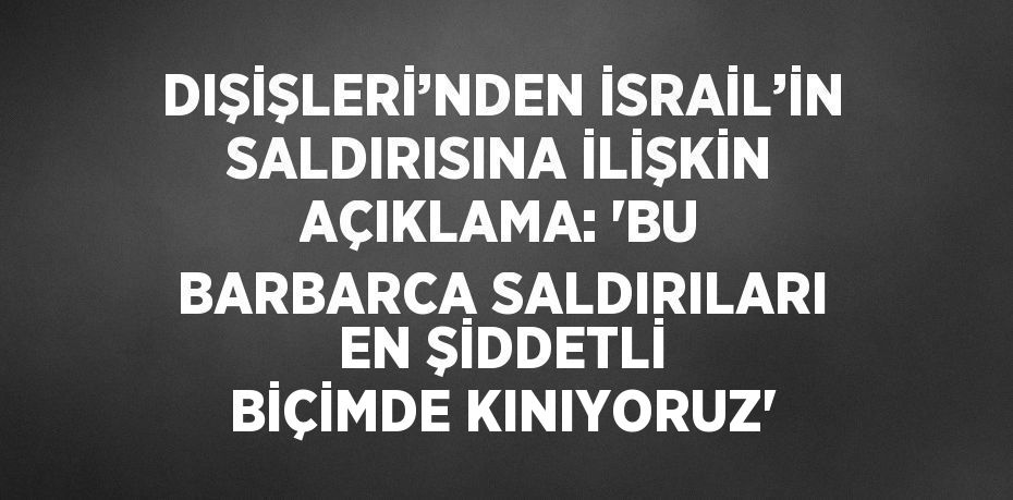 DIŞİŞLERİ’NDEN İSRAİL’İN SALDIRISINA İLİŞKİN AÇIKLAMA: 'BU BARBARCA SALDIRILARI EN ŞİDDETLİ BİÇİMDE KINIYORUZ'