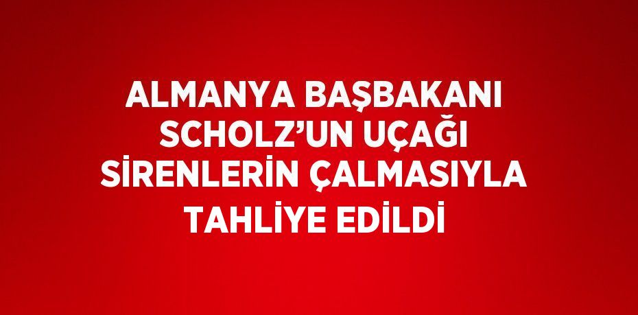 ALMANYA BAŞBAKANI SCHOLZ’UN UÇAĞI SİRENLERİN ÇALMASIYLA TAHLİYE EDİLDİ