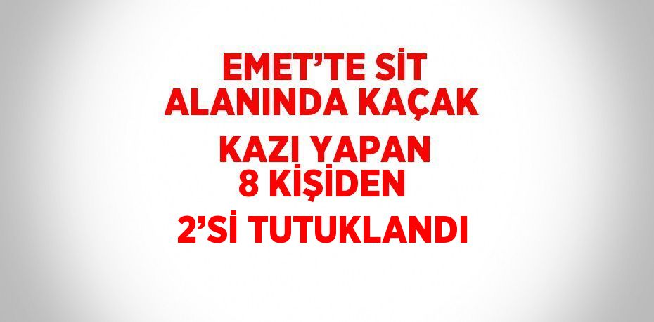 EMET’TE SİT ALANINDA KAÇAK KAZI YAPAN 8 KİŞİDEN 2’Sİ TUTUKLANDI