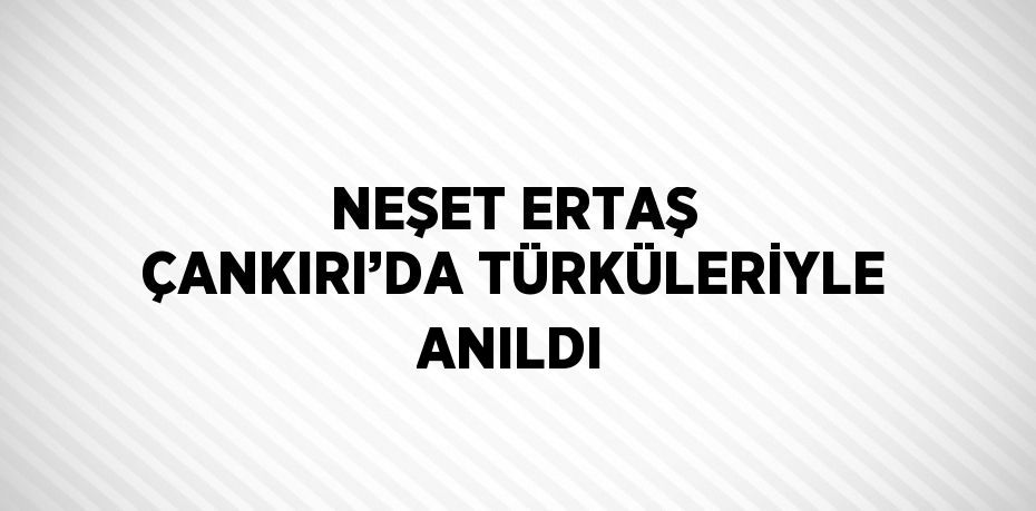 NEŞET ERTAŞ ÇANKIRI’DA TÜRKÜLERİYLE ANILDI