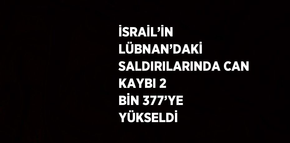 İSRAİL’İN LÜBNAN’DAKİ SALDIRILARINDA CAN KAYBI 2 BİN 377’YE YÜKSELDİ