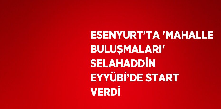 ESENYURT’TA 'MAHALLE BULUŞMALARI' SELAHADDİN EYYÜBİ’DE START VERDİ