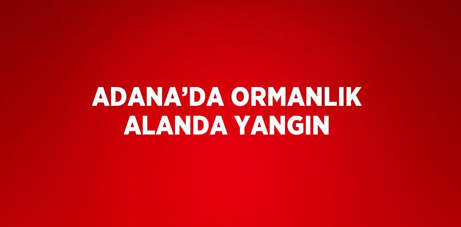 ADANA’DA ORMANLIK ALANDA YANGIN