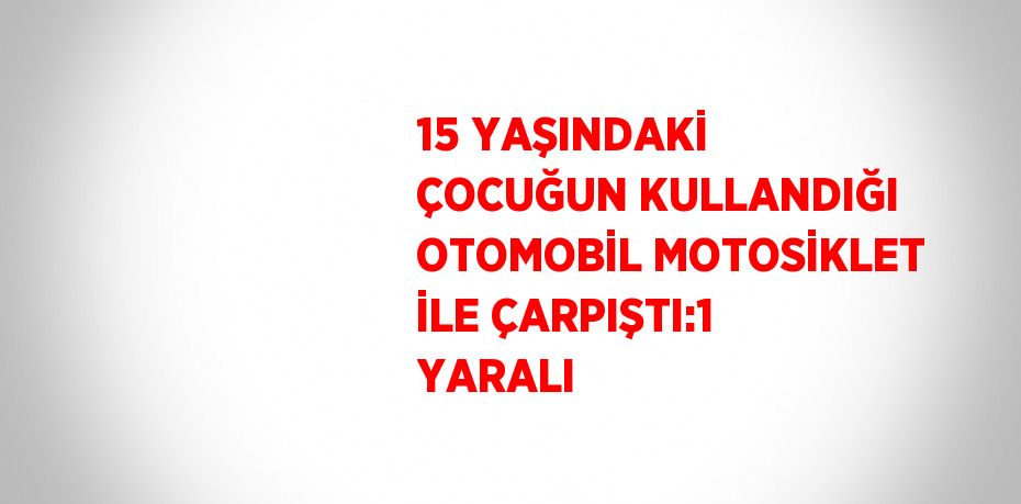 15 YAŞINDAKİ ÇOCUĞUN KULLANDIĞI OTOMOBİL MOTOSİKLET İLE ÇARPIŞTI:1 YARALI