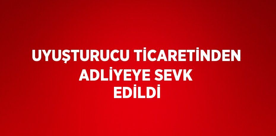 UYUŞTURUCU TİCARETİNDEN ADLİYEYE SEVK EDİLDİ