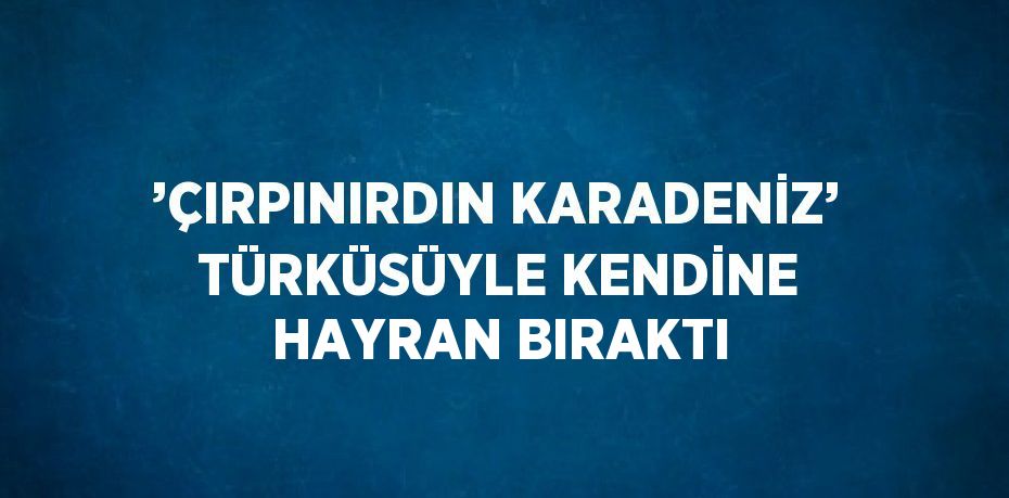 ’ÇIRPINIRDIN KARADENİZ’ TÜRKÜSÜYLE KENDİNE HAYRAN BIRAKTI