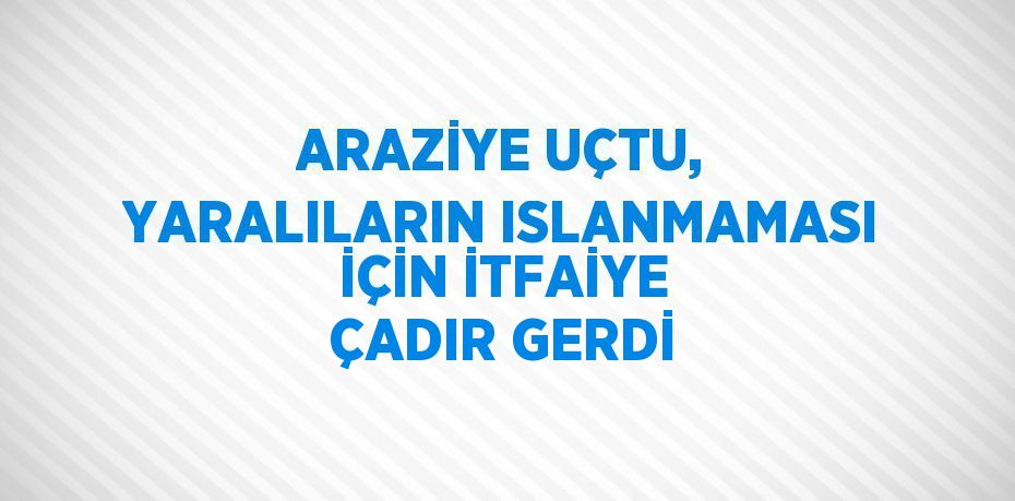 ARAZİYE UÇTU, YARALILARIN ISLANMAMASI İÇİN İTFAİYE ÇADIR GERDİ