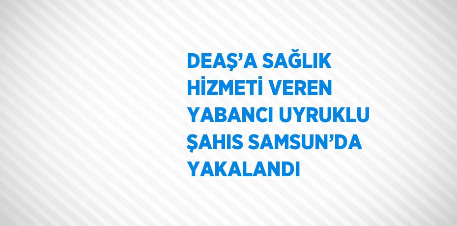 DEAŞ’A SAĞLIK HİZMETİ VEREN YABANCI UYRUKLU ŞAHIS SAMSUN’DA YAKALANDI