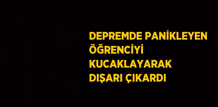 DEPREMDE PANİKLEYEN ÖĞRENCİYİ KUCAKLAYARAK DIŞARI ÇIKARDI