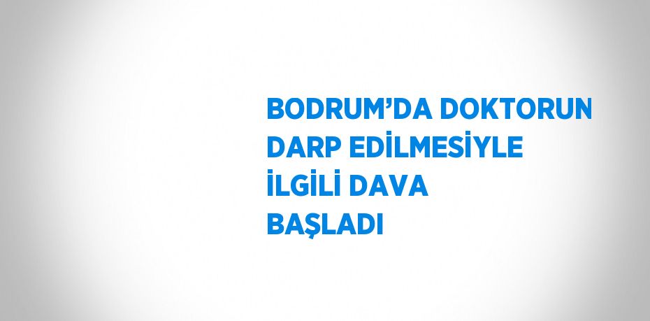 BODRUM’DA DOKTORUN DARP EDİLMESİYLE İLGİLİ DAVA BAŞLADI