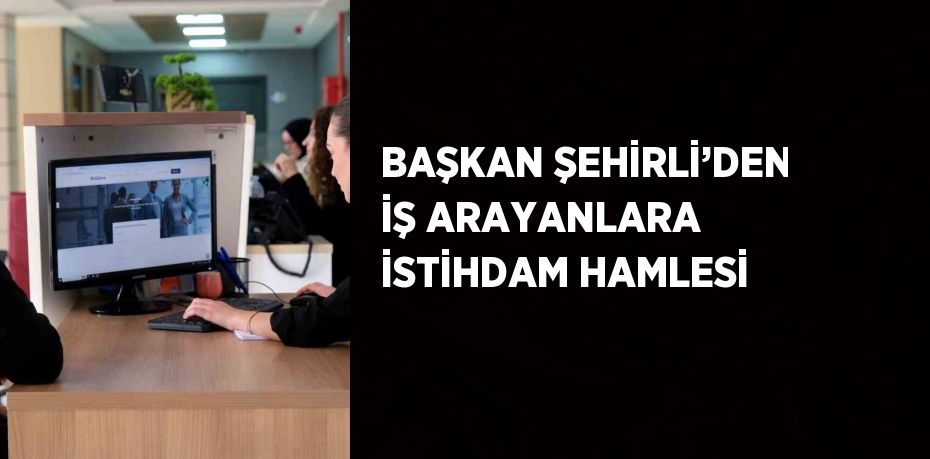 BAŞKAN ŞEHİRLİ’DEN İŞ ARAYANLARA İSTİHDAM HAMLESİ