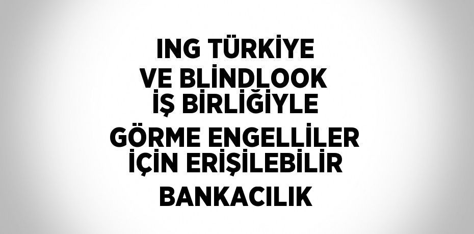 ING TÜRKİYE VE BLİNDLOOK İŞ BİRLİĞİYLE GÖRME ENGELLİLER İÇİN ERİŞİLEBİLİR BANKACILIK