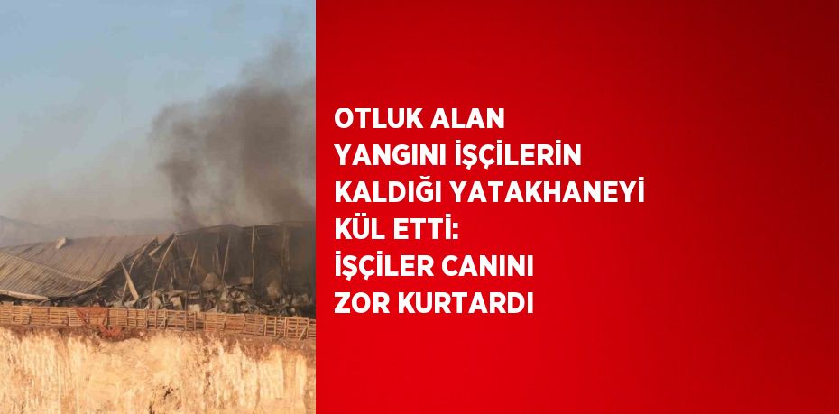 OTLUK ALAN YANGINI İŞÇİLERİN KALDIĞI YATAKHANEYİ KÜL ETTİ: İŞÇİLER CANINI ZOR KURTARDI