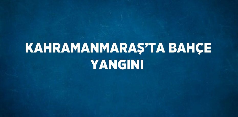 KAHRAMANMARAŞ’TA BAHÇE YANGINI